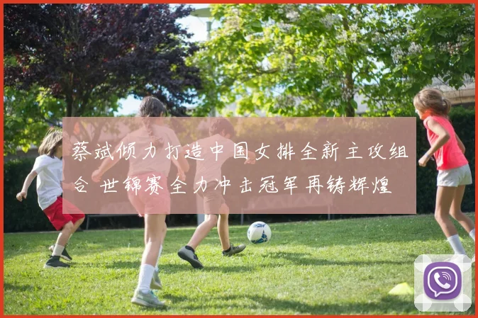 蔡斌倾力打造中国女排全新主攻组合 世锦赛全力冲击冠军再铸辉煌