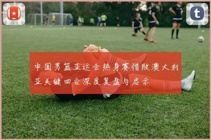 中国男篮亚运会热身赛惜败澳大利亚关键回合深度复盘与启示