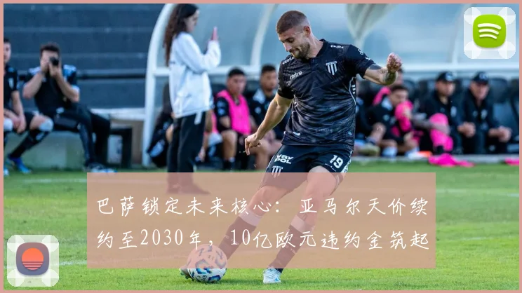 巴萨锁定未来核心：亚马尔天价续约至2030年，10亿欧元违约金筑起不可逾越高墙