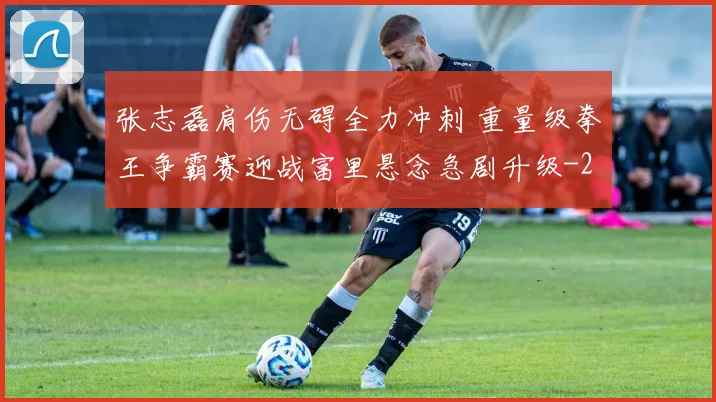 张志磊肩伤无碍全力冲刺 重量级拳王争霸赛迎战富里悬念急剧升级