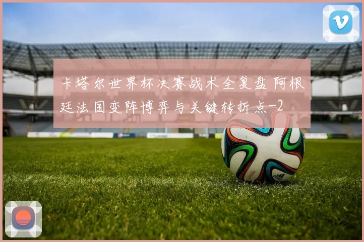 卡塔尔世界杯决赛战术全复盘 阿根廷法国变阵博弈与关键转折点