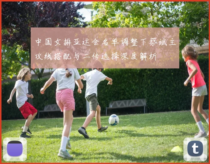 中国女排亚运会名单调整下蔡斌主攻线搭配与二传选择深度解析