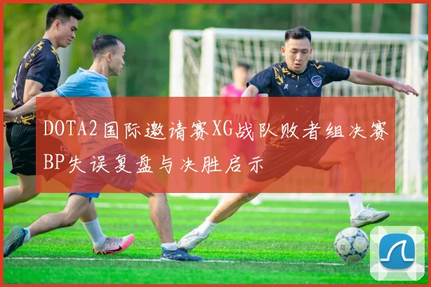 DOTA2国际邀请赛XG战队败者组决赛BP失误复盘与决胜启示