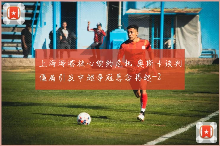 上海海港核心续约危机 奥斯卡谈判僵局引发中超争冠悬念再起