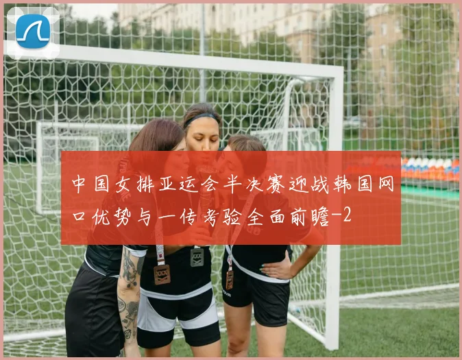 中国女排亚运会半决赛迎战韩国网口优势与一传考验全面前瞻