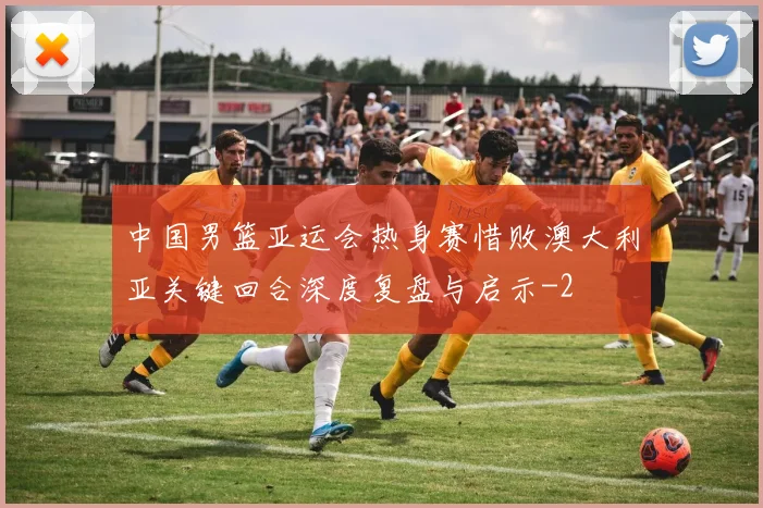 中国男篮亚运会热身赛惜败澳大利亚关键回合深度复盘与启示