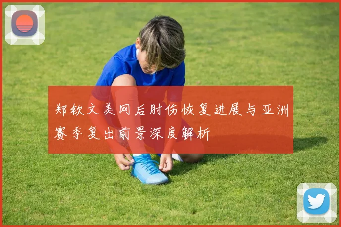 郑钦文美网后肘伤恢复进展与亚洲赛季复出前景深度解析