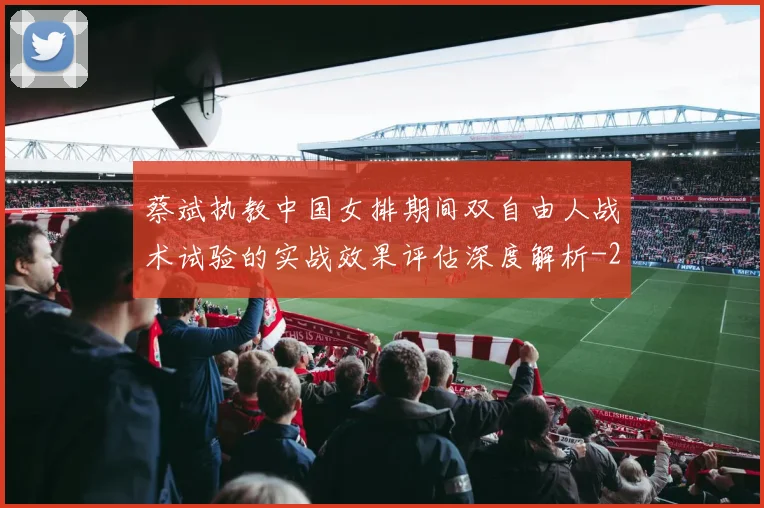 蔡斌执教中国女排期间双自由人战术试验的实战效果评估深度解析