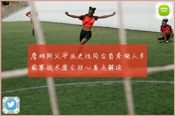 詹姆斯父子历史性同台首秀湖人季前赛战术磨合核心看点解读