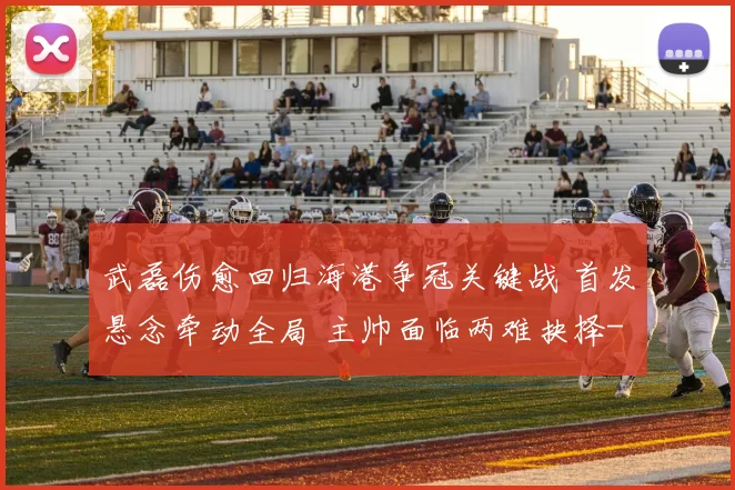 武磊伤愈回归海港争冠关键战 首发悬念牵动全局 主帅面临两难抉择