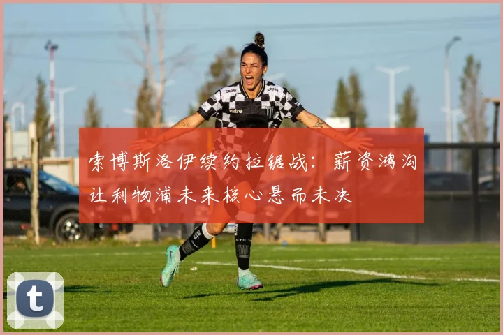 索博斯洛伊续约拉锯战：薪资鸿沟让利物浦未来核心悬而未决