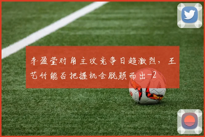李盈莹对角主攻竞争日趋激烈，王艺竹能否把握机会脱颖而出