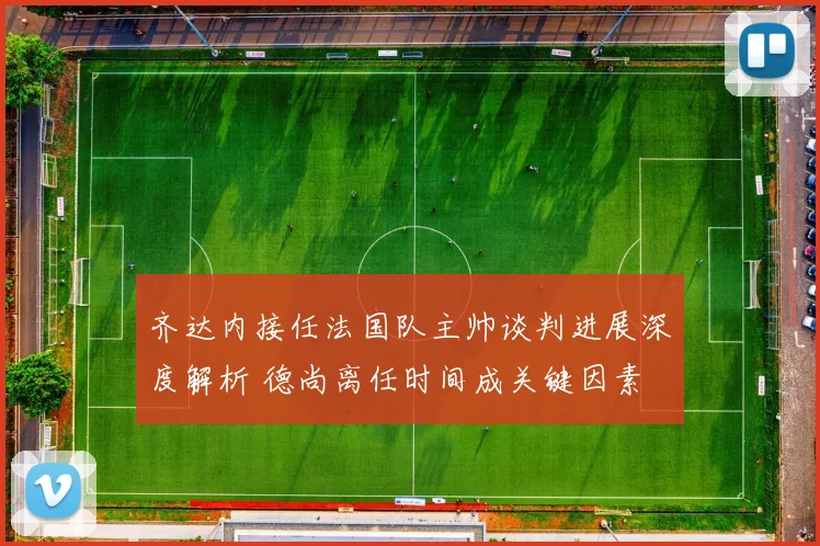 齐达内接任法国队主帅谈判进展深度解析 德尚离任时间成关键因素
