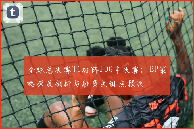 全球总决赛T1对阵JDG半决赛：BP策略深度剖析与胜负关键点预判