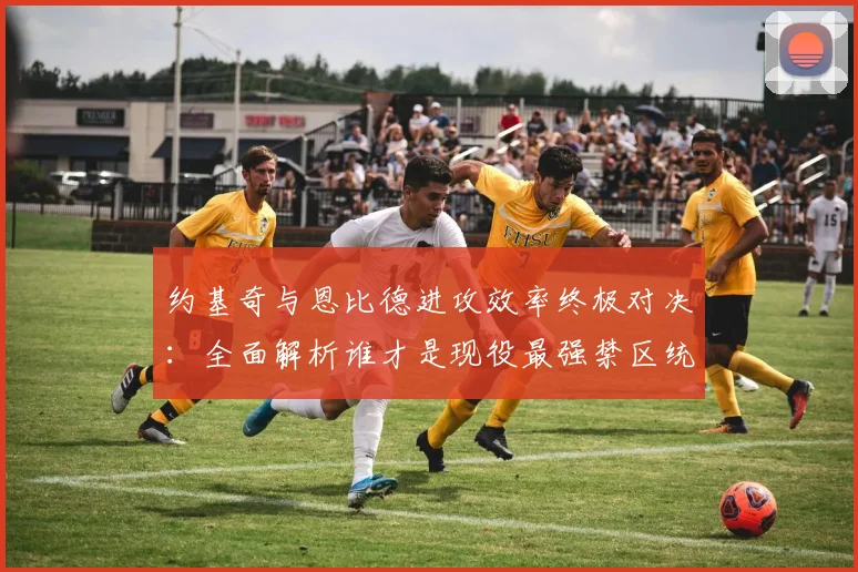 约基奇与恩比德进攻效率终极对决：全面解析谁才是现役最强禁区统治者