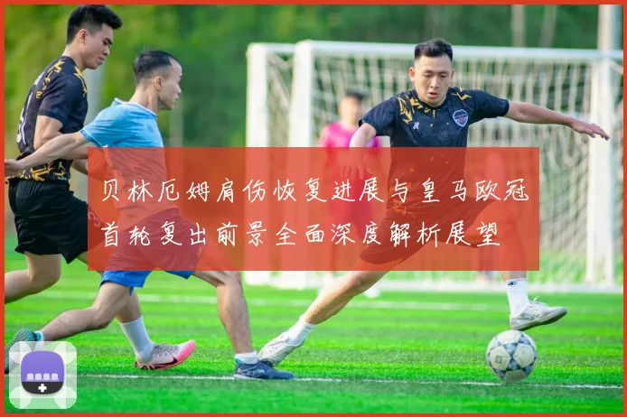贝林厄姆肩伤恢复进展与皇马欧冠首轮复出前景全面深度解析展望