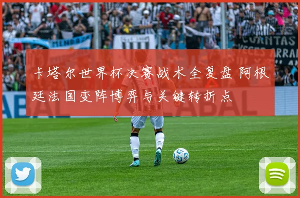 卡塔尔世界杯决赛战术全复盘 阿根廷法国变阵博弈与关键转折点