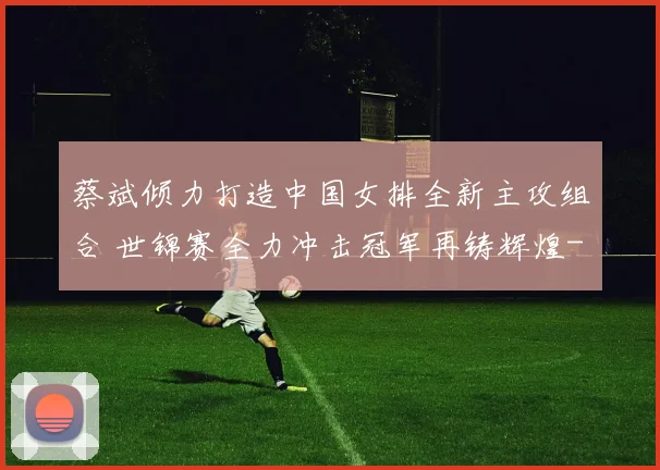 蔡斌倾力打造中国女排全新主攻组合 世锦赛全力冲击冠军再铸辉煌