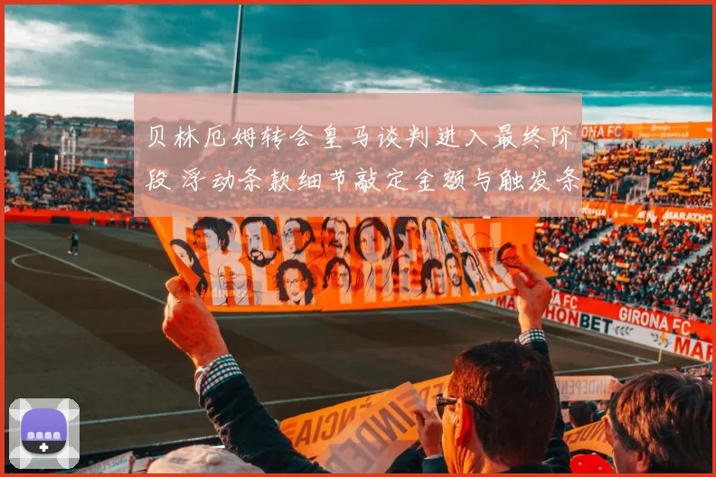贝林厄姆转会皇马谈判进入最终阶段 浮动条款细节敲定金额与触发条件曝光