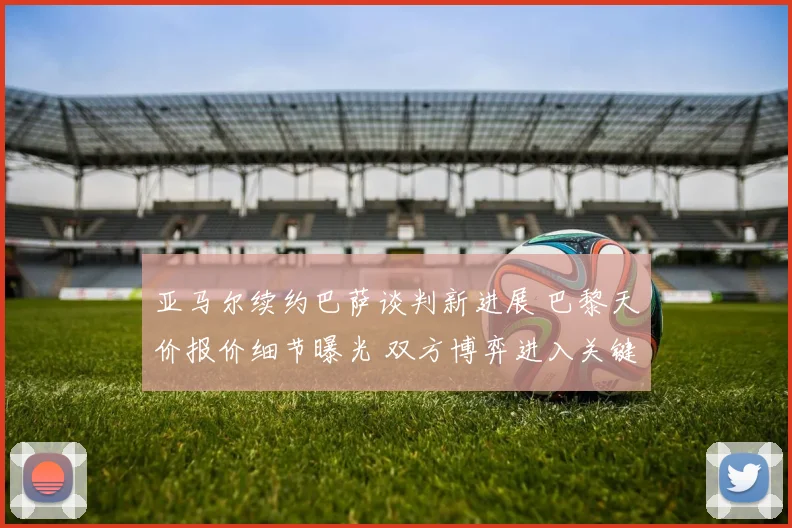 亚马尔续约巴萨谈判新进展 巴黎天价报价细节曝光 双方博弈进入关键阶段