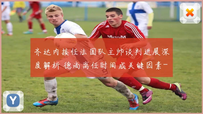 齐达内接任法国队主帅谈判进展深度解析 德尚离任时间成关键因素