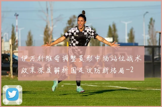 伊万科维奇调整菱形中场站位战术效果深度解析国足攻防新格局