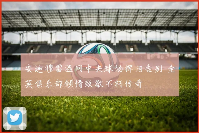 安迪穆雷温网中央球场挥泪告别 全英俱乐部倾情致敬不朽传奇