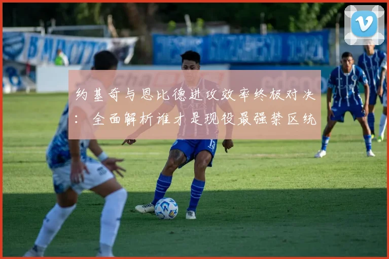 约基奇与恩比德进攻效率终极对决：全面解析谁才是现役最强禁区统治者