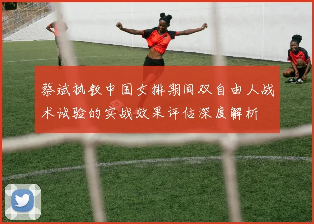 蔡斌执教中国女排期间双自由人战术试验的实战效果评估深度解析