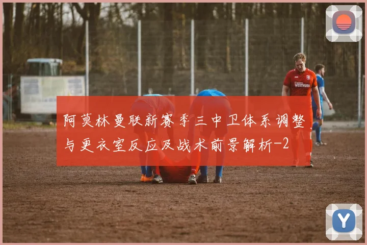 阿莫林曼联新赛季三中卫体系调整与更衣室反应及战术前景解析