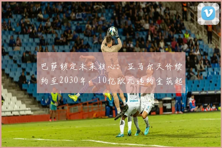巴萨锁定未来核心：亚马尔天价续约至2030年，10亿欧元违约金筑起不可逾越高墙