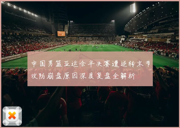 中国男篮亚运会半决赛遭逆转末节攻防崩盘原因深度复盘全解析