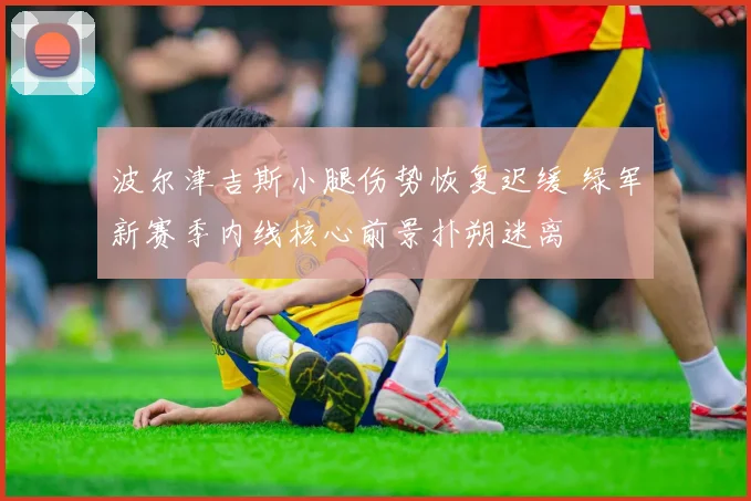 波尔津吉斯小腿伤势恢复迟缓 绿军新赛季内线核心前景扑朔迷离