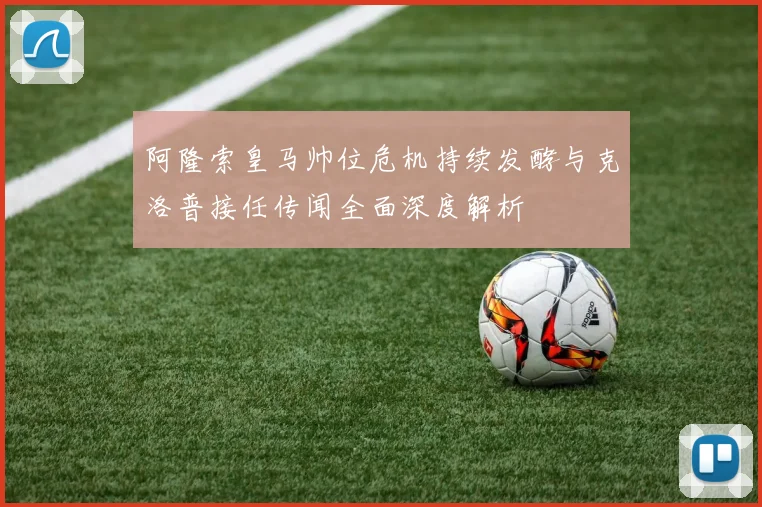 阿隆索皇马帅位危机持续发酵与克洛普接任传闻全面深度解析