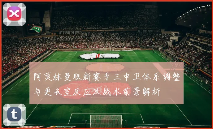 阿莫林曼联新赛季三中卫体系调整与更衣室反应及战术前景解析