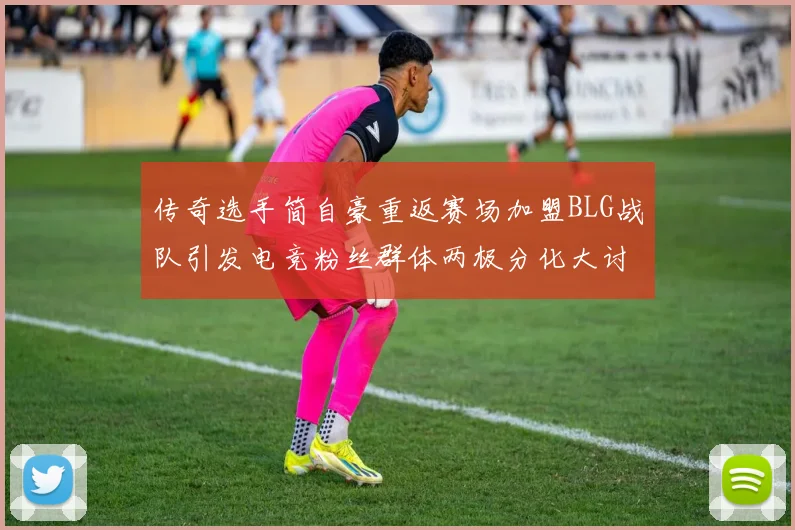 传奇选手简自豪重返赛场加盟BLG战队引发电竞粉丝群体两极分化大讨论