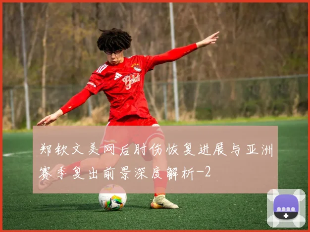 郑钦文美网后肘伤恢复进展与亚洲赛季复出前景深度解析