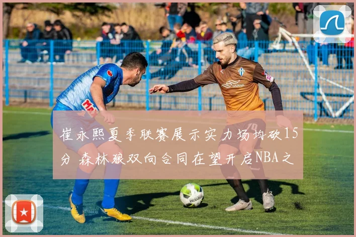 崔永熙夏季联赛展示实力场均砍15分 森林狼双向合同在望开启NBA之旅