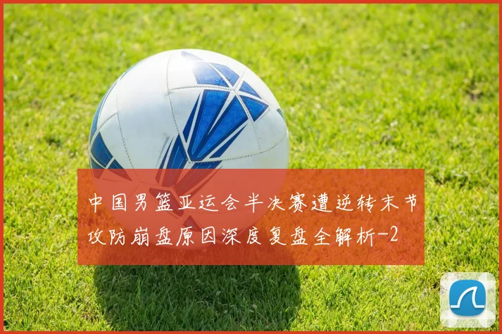 中国男篮亚运会半决赛遭逆转末节攻防崩盘原因深度复盘全解析