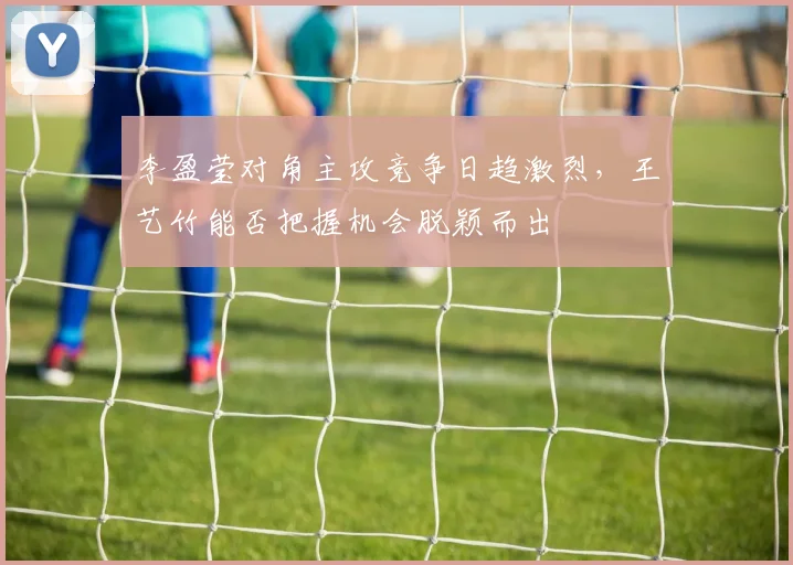 李盈莹对角主攻竞争日趋激烈，王艺竹能否把握机会脱颖而出