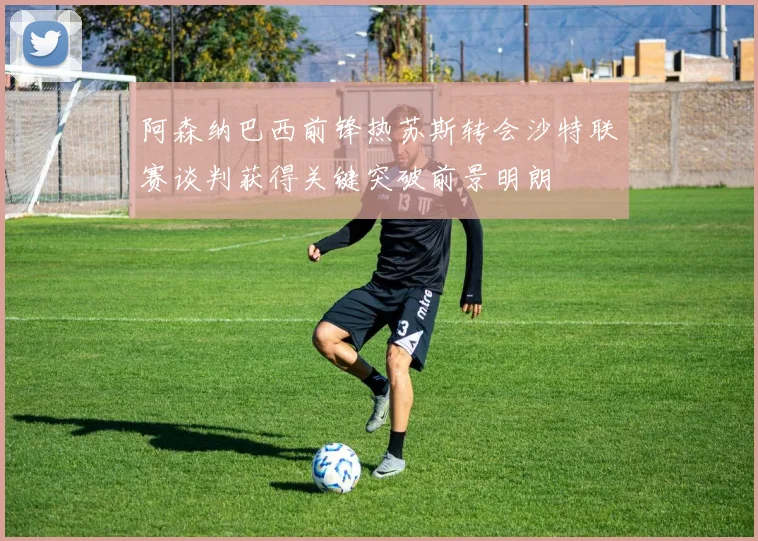 阿森纳巴西前锋热苏斯转会沙特联赛谈判获得关键突破前景明朗