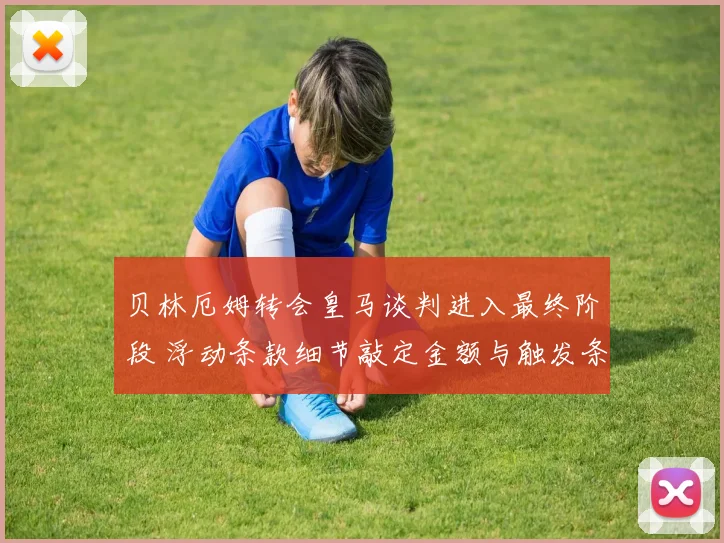 贝林厄姆转会皇马谈判进入最终阶段 浮动条款细节敲定金额与触发条件曝光