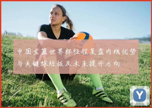 中国女篮世界杯征程复盘内线优势与关键球短板及未来提升方向
