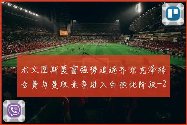 尤文图斯夏窗强势追逐齐尔克泽转会费与曼联竞争进入白热化阶段
