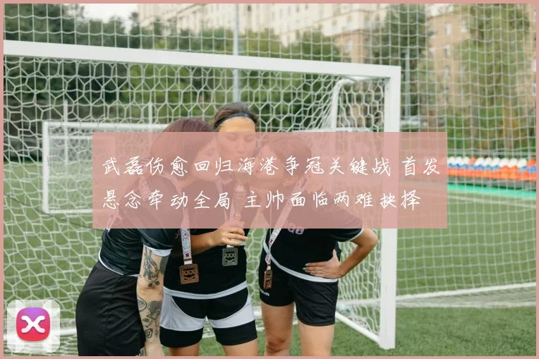 武磊伤愈回归海港争冠关键战 首发悬念牵动全局 主帅面临两难抉择
