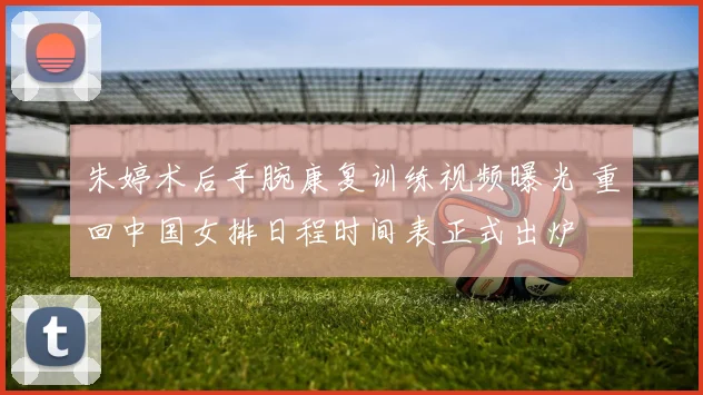 朱婷术后手腕康复训练视频曝光 重回中国女排日程时间表正式出炉