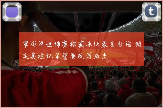 覃海洋世锦赛称霸泳坛豪言壮语 锁定奥运纪录誓要改写历史