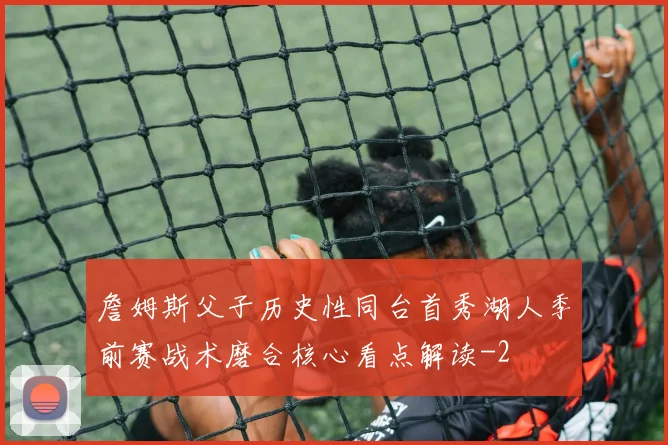 詹姆斯父子历史性同台首秀湖人季前赛战术磨合核心看点解读