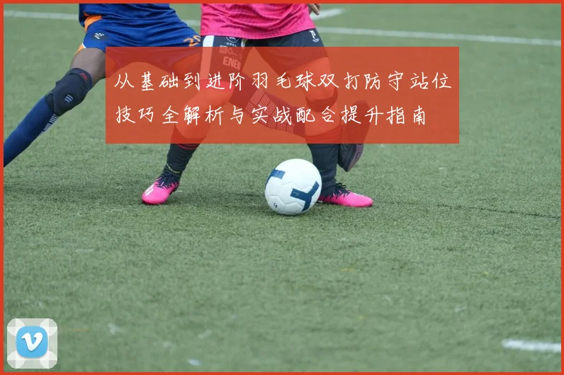 从基础到进阶羽毛球双打防守站位技巧全解析与实战配合提升指南