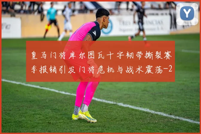 皇马门将库尔图瓦十字韧带撕裂赛季报销引发门将危机与战术震荡